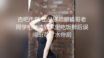 杏吧传媒 出品猥琐眼镜哥老同学相聚请到家里吃饭醉后误闯班花“水帘洞