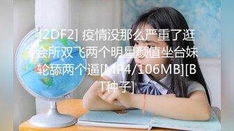 [2DF2] 疫情没那么严重了逛会所双飞两个明星颜值坐台妹轮舔两个逼[MP4/106MB][BT种子]