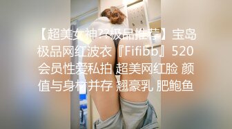 【超美女神??极品推荐】宝岛极品网红波衣『Fifibb』520会员性爱私拍 超美网红脸 颜值与身材并存 翘豪乳 肥鲍鱼