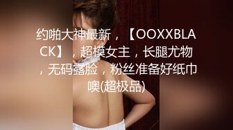 约啪大神最新，【OOXXBLACK】，超模女主，长腿尤物，无码露脸，粉丝准备好纸巾噢(超极品)