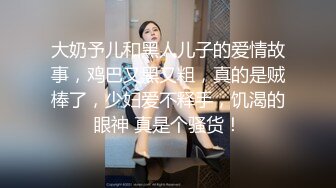 大奶予儿和黑人儿子的爱情故事，鸡巴又黑又粗，真的是贼棒了，少妇爱不释手，饥渴的眼神 真是个骚货！