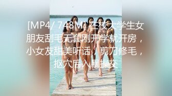 [MP4/ 748M] 在校大学生女朋友刮毛无套刚开学就开房，小女友甜美听话，剪刀修毛，抠穴后入暴操交