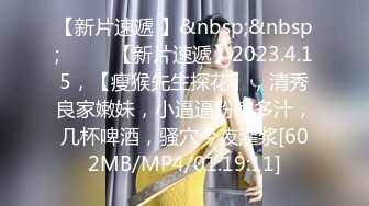 【新片速遞 】&nbsp;&nbsp;♈ ♈ ♈【新片速遞】2023.4.15，【瘦猴先生探花】，清秀良家嫩妹，小逼逼粉嫩多汁，几杯啤酒，骚穴今夜灌浆[602MB/MP4/01:19:11]