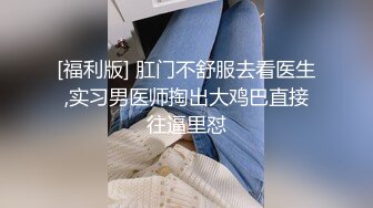 [福利版] 肛门不舒服去看医生,实习男医师掏出大鸡巴直接往逼里怼