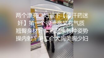 两个漂亮少妇被下【蒙汗药迷奸】第一个很漂亮又有气质 翘臀身材好，抱起来各种姿势操内射！第二个大胸美胸少妇