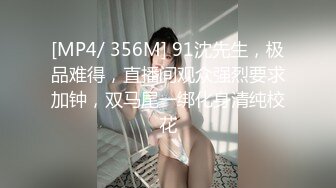 [MP4/ 356M] 91沈先生，极品难得，直播间观众强烈要求加钟，双马尾一绑化身清纯校花