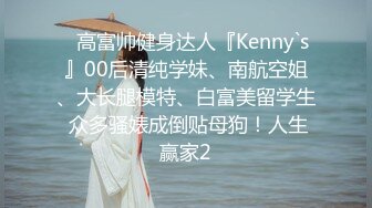 ✿高富帅健身达人『Kenny`s』00后清纯学妹、南航空姐、大长腿模特、白富美留学生 众多骚婊成倒贴母狗！人生赢家2