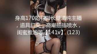 身高170的花臂长腿清纯主播，道具肛交，高潮抽搐喷水，闺蜜推油等【141v】 (123)