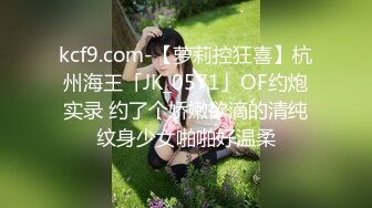 kcf9.com-【萝莉控狂喜】杭州海王「JK_0571」OF约炮实录 约了个娇嫩欲滴的清纯纹身少女啪啪好温柔