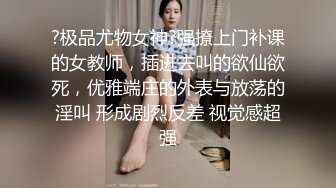 ?极品尤物女神?强撩上门补课的女教师，插进去叫的欲仙欲死，优雅端庄的外表与放荡的淫叫 形成剧烈反差 视觉感超强