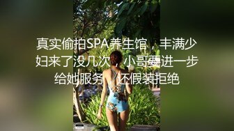 真实偷拍SPA养生馆，丰满少妇来了没几次，小哥要进一步给她服务，还假装拒绝