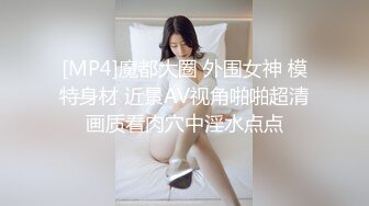 [MP4]魔都大圈 外围女神 模特身材 近景AV视角啪啪超清画质看肉穴中淫水点点