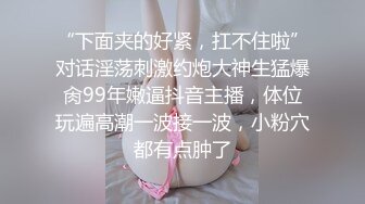 “下面夹的好紧，扛不住啦”对话淫荡刺激约炮大神生猛爆肏99年嫩逼抖音主播，体位玩遍高潮一波接一波，小粉穴都有点肿了