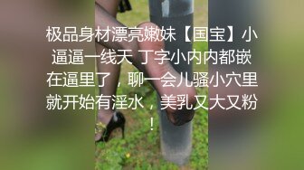 极品身材漂亮嫩妹【国宝】小逼逼一线天 丁字小内内都嵌在逼里了，聊一会儿骚小穴里就开始有淫水，美乳又大又粉!