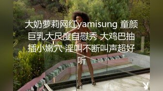 大奶萝莉网红yamisung 童颜巨乳大尺度自慰秀 大鸡巴抽插小嫩穴 淫叫不断叫声超好听