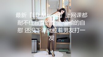 最新『ED Mosaic』上网课都耐不住寂寞的女生 偷偷的自慰 还没下课就拉着男友打一发