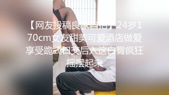 【网友投稿良家自拍】24岁170cm女友甜美可爱酒店做爱享受跪式口交后入这白臀疯狂摇摆起来