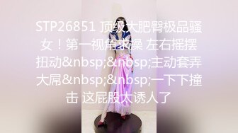 STP26851 顶级大肥臀极品骚女！第一视角求操 左右摇摆扭动&nbsp;&nbsp;主动套弄大屌&nbsp;&nbsp;一下下撞击 这屁股太诱人了