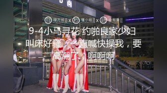 9-4小马寻花 约啪良家少妇 叫床好骚，一直喊快操我，要高潮了，啊啊啊