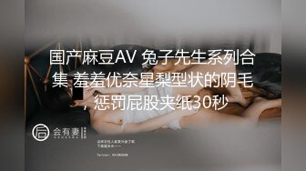 国产麻豆AV 兔子先生系列合集 羞羞优奈星梨型状的阴毛，惩罚屁股夹纸30秒