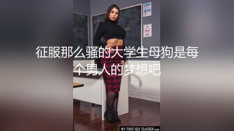 征服那么骚的大学生母狗是每个男人的梦想吧