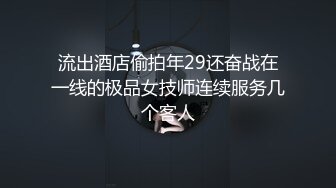 流出酒店偷拍年29还奋战在一线的极品女技师连续服务几个客人