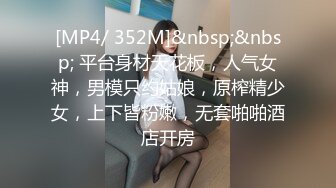 [MP4/ 352M]&nbsp;&nbsp; 平台身材天花板，人气女神，男模只约姑娘，原榨精少女，上下皆粉嫩，无套啪啪酒店开房