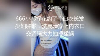 666小祁探花约了个白衣长发少妇啪啪，洗完澡穿上内衣口交调情大力抽插猛操