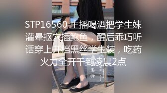 STP16560 主播喝酒把学生妹灌晕抠穴插鲍鱼，醒后乖巧听话穿上开档黑丝学生装，吃药火力全开干到凌晨2点