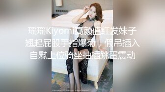 瑶瑶Kiyomi高颜值红发妹子翘起屁股手指爆菊，假吊插入自慰上位骑坐抽插跳蛋震动