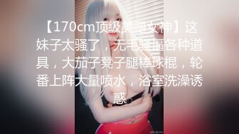 【170cm顶级美腿女神】这妹子太骚了，无毛骚逼各种道具，大茄子凳子腿棒球棍，轮番上阵大量喷水，浴室洗澡诱惑