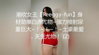 潮吹女王【Peeggy-fun】身材劲爆白虎尤物~强力喷射尿量巨大~！~！~！~土豪最爱，天生尤物！ (2)