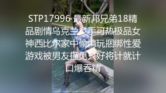 STP17996 最新邦兄弟18精品剧情乌克兰炙手可热极品女神西比尔家中偸情玩捆绑性爱游戏被男友撞见只好将计就计口爆吞精