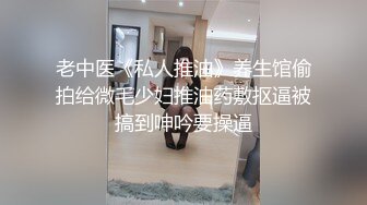 老中医《私人推油》养生馆偷拍给微毛少妇推油药敷抠逼被搞到呻吟要操逼