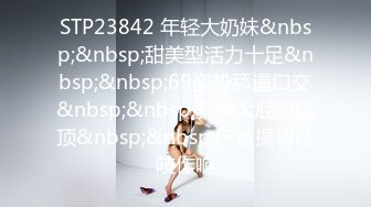 STP23842 年轻大奶妹&nbsp;&nbsp;甜美型活力十足&nbsp;&nbsp;69姿势舔逼口交&nbsp;&nbsp;骑乘大屁股猛顶&nbsp;&nbsp;床被搞得吱吱作响