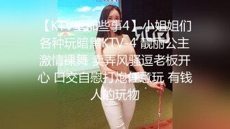 【KTV里那些事4】小姐姐们各种玩暗黑KTV-4 靓丽公主激情裸舞 卖弄风骚逗老板开心 口交自慰打炮任意玩 有钱人的玩物