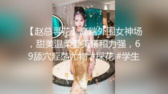 【赵总寻花】高端外围女神场，甜美温柔爱笑亲和力强，69舔穴淫荡尤物 #探花 #学生