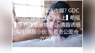 STP28581 ?果冻传媒? GDCM041 绿帽扣在你头上▌希瑶▌下药迷晕废物老公 情趣诱惑勾引邻居小伙 当着老公面肏穴高潮