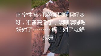 南宁性感~Ts芭娜娜啊啊好爽呀，准备高潮了，噢噢噢嗯嗯妖射了~~~~~啊！射了就舒服啦！