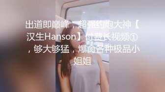 出道即巅峰，超强约炮大神【汉生Hanson】付费长视频①，够大够猛，爆肏各种极品小姐姐