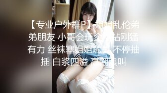 【专业户外群P】姐姐乱伦弟弟朋友 小哥会玩金刚钻刚猛有力 丝袜塞姐姐嘴里 不停抽插 白浆四溢 高潮浪叫