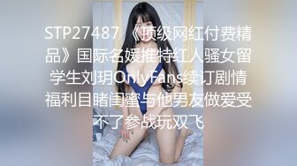 STP27487 《顶级网红付费精品》国际名媛推特红人骚女留学生刘玥OnlyFans续订剧情福利目睹闺蜜与他男友做爱受不了参战玩双飞