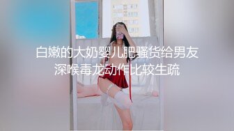 白嫩的大奶婴儿肥骚货给男友深喉毒龙动作比较生疏