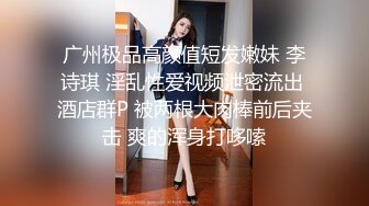 广州极品高颜值短发嫩妹 李诗琪 淫乱性爱视频泄密流出 酒店群P 被两根大肉棒前后夹击 爽的浑身打哆嗦