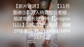 【新片速遞】 ⚫️⚫️【11月重磅③】万人骑露脸反差婊，福建高颜长腿女神【DragonLLLL】23G完整长视频，调教3P换妻好淫乱[3130M/MP4/37:51]