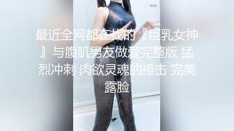 最近全网都在找的『巨乳女神』与腹肌男友做爱完整版 猛烈冲刺 肉欲灵魂的撞击 完美露脸