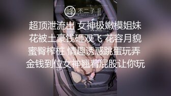 超顶泄流出 女神极嫩模姐妹花被土豪钱砸双飞 花容月貌蜜臀榨桩 情趣诱惑跳蛋玩弄 金钱到位女神翘着屁股让你玩