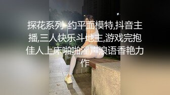 探花系列-约平面模特,抖音主播,三人快乐斗地主,游戏完抱佳人上床啪啪淫声浪语香艳力作