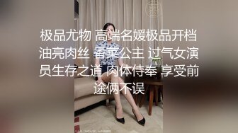 极品尤物 高端名媛极品开档油亮肉丝 香菜公主 过气女演员生存之道 肉体侍奉 享受前途俩不误