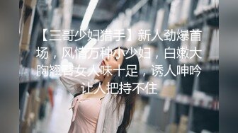 【三哥少妇猎手】新人劲爆首场，风情万种小少妇，白嫩大胸翘臀女人味十足，诱人呻吟让人把持不住